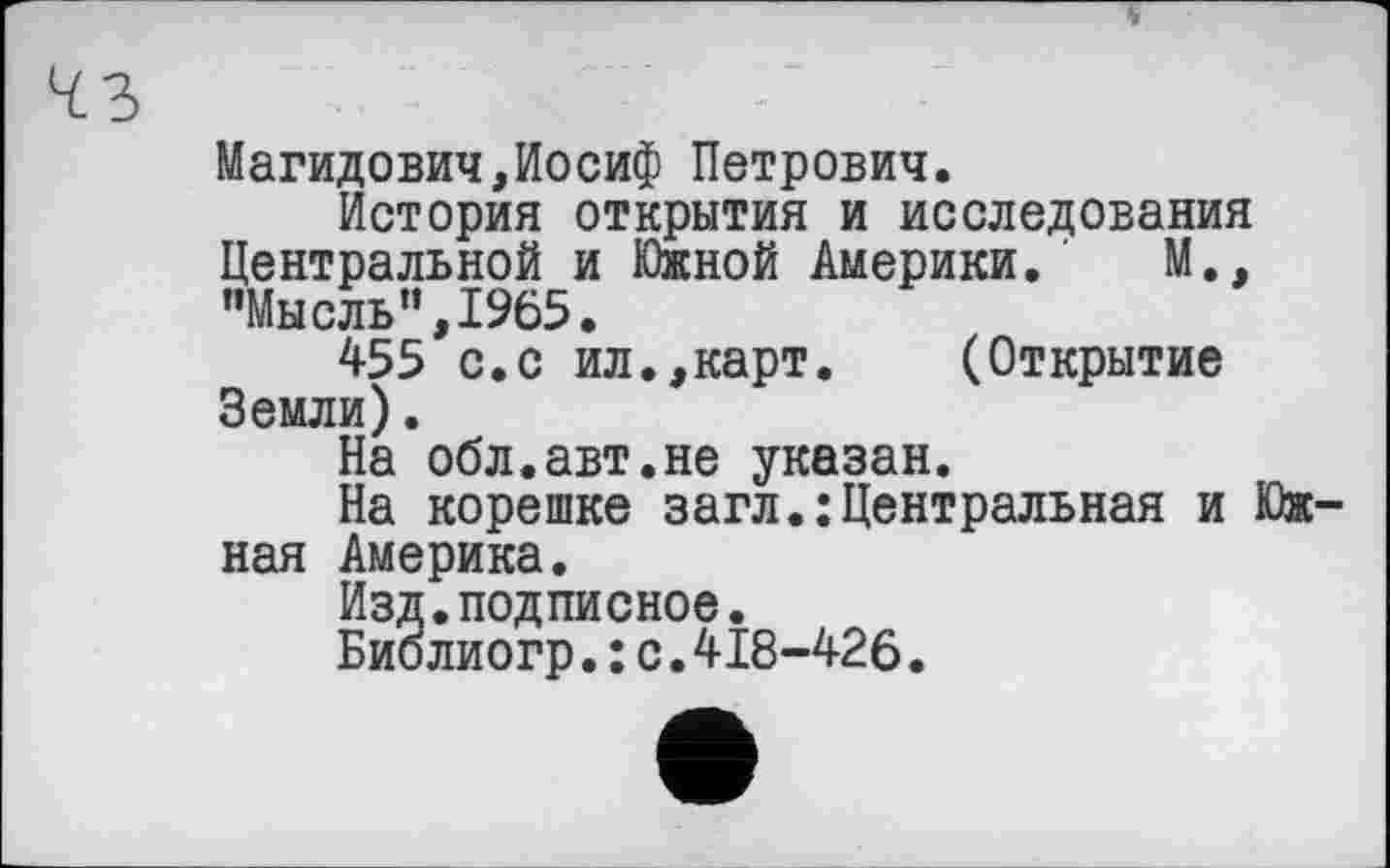 ﻿Магидович,Иосиф Петрович.
История открытия и исследования Центральной и Южной Америки. М., "Мысль”,1965.
455 с.с ил.,карт.	(Открытие
Земли).
На обл.авт.не указан.
На корешке загл.:Центральная и Южная Америка.
Изд.подписное.
Биолиогр.: с.418-426.